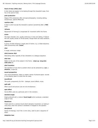 20/09/2008 20:09BFI | Education | Teaching resources | Moving shorts | Film Language Glossary
Page 5 of 6http://www.bfi.org.uk/education/teaching/movingshorts/glossary.html
Point of View (POV) shot
A shot where we appear to be looking through the character's eyes, from
his or her point of view.
post-production
Stage of film production after principal photography, including editing,
sound/music, special effects etc.
reaction shot
A shot in which we see the character's reaction (sometimes after a POV
shot).
reframe
Adjustment of framing to compensate for movement within the frame.
scene
The basic dramatic unit, usually continuous in time and setting. A feature
film will usually consist of 30-60 scenes, though there are wide variations.
sequence
A group of shots showing a single piece of action, e.g. a chase sequence;
often synonymous with 'scene'.
shot
A single continuous image.
shot/reverse shot
Alternating shots, typically of two characters in a dialogue sequence.
shot size
Refers to the size of the subject in the frame - close-up, long shot,
wide shot etc.
shot transition
The transition of one shot to another which can be achieved by a cut, a
dissolve, a wipe etc.
sound perspective
Like visual perspective, helps to create a sense of physical space: sounds
in the distance seem to come from far away.
soundtrack
The audio components of a film - dialogue, sound effects, music.
split edit
When sound and picture cuts are not simultaneous.
spot effect
Sound effect used at a particular point in the narrative.
standard angle
Angle produced with a medium focal length which produces a standard
angle of view.
Steadicam
Trade name for a camera mount which dampens movement, so making it
more fluid, when the camera is handheld or strapped to the operator.
storyboard
Series of drawings, much like a comic strip, used to plan a sequence of
shots.
telephoto lens
 