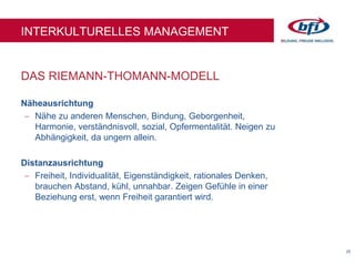 25
DAS RIEMANN-THOMANN-MODELL
INTERKULTURELLES MANAGEMENT
Näheausrichtung
 Nähe zu anderen Menschen, Bindung, Geborgenheit,
Harmonie, verständnisvoll, sozial, Opfermentalität. Neigen zu
Abhängigkeit, da ungern allein.
Distanzausrichtung
 Freiheit, Individualität, Eigenständigkeit, rationales Denken,
brauchen Abstand, kühl, unnahbar. Zeigen Gefühle in einer
Beziehung erst, wenn Freiheit garantiert wird.
 