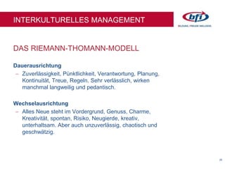 26
DAS RIEMANN-THOMANN-MODELL
INTERKULTURELLES MANAGEMENT
Dauerausrichtung
 Zuverlässigkeit, Pünktlichkeit, Verantwortung, Planung,
Kontinuität, Treue, Regeln. Sehr verlässlich, wirken
manchmal langweilig und pedantisch.
Wechselausrichtung
 Alles Neue steht im Vordergrund, Genuss, Charme,
Kreativität, spontan, Risiko, Neugierde, kreativ,
unterhaltsam. Aber auch unzuverlässig, chaotisch und
geschwätzig.
 