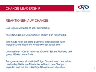 35
REAKTIONEN AUF CHANGE
CHANGE LEADERSHIP
Das Digitale Zeitalter ist sehr schnelllebig.
Anforderungen an Unternehmen ändern sich regelmäßig.
Was heute noch die beste Business-Innovation ist, kann
morgen schon wieder ein Wettbewerbsnachteil sein.
Unternehmen müssen in immer kürzeren Zyklen Produkte und
ganze Märkte neu erfinden.
Reorganisationen sind oft die Folge. Dies erfordert besondere
Leadership Skills, um Mitarbeiter während des Change zu
begleiten und auf die zukünftige Situation vorzubereiten.
 