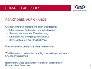 36
REAKTIONEN AUF CHANGE
CHANGE LEADERSHIP
Changes sind oft unangenehm, denn sie erfordern:
 Erlernen neuer Fertigkeiten und Arbeitsweisen
 Übernehmen von mehr Verantwortung
 Arbeiten in neuer Organisationsstruktur
 Herausgehen aus der „Komfort-Zone“
Wir sehen einen Change als nicht kontrollierbar.
Wir fühlen uns unvorbereitet, unwillig oder außerstande, den
Change mitzumachen.
Bei einem Change durchlaufen Menschen verschiedene
Phasen einer Transition.
 