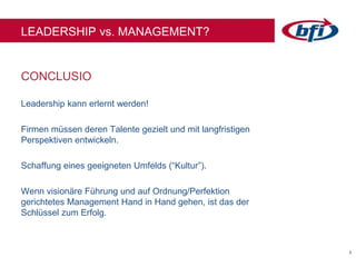 55
LEADERSHIP vs. MANAGEMENT?
Leadership kann erlernt werden!
Firmen müssen deren Talente gezielt und mit langfristigen
Perspektiven entwickeln.
Schaffung eines geeigneten Umfelds (“Kultur”).
Wenn visionäre Führung und auf Ordnung/Perfektion
gerichtetes Management Hand in Hand gehen, ist das der
Schlüssel zum Erfolg.
CONCLUSIO
 