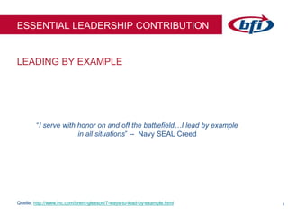 88
LEADING BY EXAMPLE
ESSENTIAL LEADERSHIP CONTRIBUTION
“I serve with honor on and off the battlefield…I lead by example
in all situations” -- Navy SEAL Creed
Quelle: http://www.inc.com/brent-gleeson/7-ways-to-lead-by-example.html
 