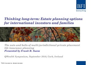 Thinking long-term: Estate planning options for international investors and families The nuts and bolts of multi-jurisdictional private placement life insurance planning Presented by Frank R. Suess QWealth Symposium, September 2010, Cork, Ireland © BFI Consulting Inc. All rights reserved. 