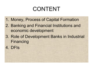 CONTENT
1. Money, Process of Capital Formation
2. Banking and Financial Institutions and
economic development
3. Role of Development Banks in Industrial
Financing
4. DFIs

 