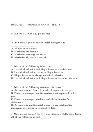 BFIN3321 MIDTERM EXAM SP2014
MULTIPLE CHOICE (2 points each)
1. The overall goal of the financial manager is to
_________________.
A. Minimize total costs
B. Maximize net income
C. Maximize earnings per share
D. Maximize shareholder wealth
2. Which of the following is/are true:
A. Unethical behavior and illegal behavior are the same
B. Unethical behavior is always illegal behavior
C. Illegal behavior is always unethical behavior
D. Unethical behavior and illegal behavior are never the same
3. Which of the following statements is correct?
A. Accountants are focused on what happened in the past.
B. Financial managers are focused on what happened in the
past.
C. Financial managers double-check the accountant's
statements.
D. Accountants and financial managers use total quality
management systems to standardize data.
4. Maximizing owners' equity value means carefully considering
all of the following except _______.
 