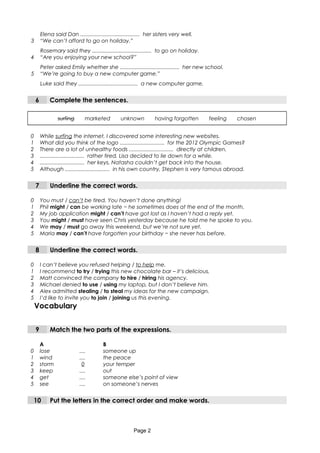 Elena said Dan ........................................ her sisters very well.
3 “We can’t afford to go on holiday.”
Rosemary said they ........................................ to go on holiday.
4 “Are you enjoying your new school?”
Peter asked Emily whether she ........................................ her new school.
5 “We’re going to buy a new computer game.”
Luke said they ........................................ a new computer game.
6 Complete the sentences.
surfing marketed unknown having forgotten feeling chosen
0 While surfing the internet, I discovered some interesting new websites.
1 What did you think of the logo .............................. for the 2012 Olympic Games?
2 There are a lot of unhealthy foods .............................. directly at children.
3 .............................. rather tired, Lisa decided to lie down for a while.
4 .............................. her keys, Natasha couldn’t get back into the house.
5 Although .............................. in his own country, Stephen is very famous abroad.
7 Underline the correct words.
0 You must / can’t be tired. You haven’t done anything!
1 Phil might / can be working late − he sometimes does at the end of the month.
2 My job application might / can’t have got lost as I haven’t had a reply yet.
3 You might / must have seen Chris yesterday because he told me he spoke to you.
4 We may / must go away this weekend, but we’re not sure yet.
5 Maria may / can’t have forgotten your birthday − she never has before.
8 Underline the correct words.
0 I can’t believe you refused helping / to help me.
1 I recommend to try / trying this new chocolate bar – it’s delicious.
2 Matt convinced the company to hire / hiring his agency.
3 Michael denied to use / using my laptop, but I don’t believe him.
4 Alex admitted stealing / to steal my ideas for the new campaign.
5 I’d like to invite you to join / joining us this evening.
Vocabulary
9 Match the two parts of the expressions.
A B
0 lose .... someone up
1 wind .... the peace
2 storm 0 your temper
3 keep .... out
4 get .... someone else’s point of view
5 see .... on someone’s nerves
10 Put the letters in the correct order and make words.
Page 2
 