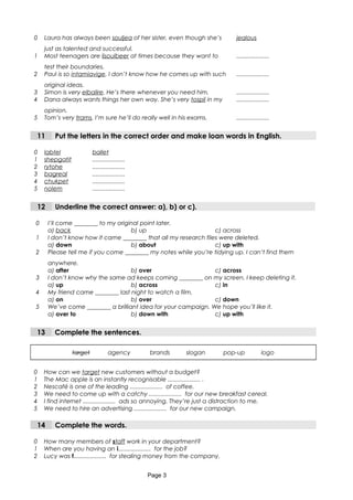 0 Laura has always been souljea of her sister, even though she’s
just as talented and successful.
jealous
1 Most teenagers are lisoulbeer at times because they want to
test their boundaries.
....................
2 Paul is so intamiavige. I don’t know how he comes up with such
original ideas.
....................
3 Simon is very elbalire. He’s there whenever you need him. ....................
4 Dana always wants things her own way. She’s very tospil in my
opinion.
....................
5 Tom’s very trams. I’m sure he’ll do really well in his exams. ....................
11 Put the letters in the correct order and make loan words in English.
0 labtel ballet
1 shepgatit ....................
2 rytohe ....................
3 bagreal ....................
4 chukpet ....................
5 nolem ....................
12 Underline the correct answer: a), b) or c).
0 I’ll come ________ to my original point later.
a) back b) up c) across
1 I don’t know how it came ________ that all my research files were deleted.
a) down b) about c) up with
2 Please tell me if you come ________ my notes while you’re tidying up. I can’t find them
anywhere.
a) after b) over c) across
3 I don’t know why the same ad keeps coming ________ on my screen. I keep deleting it.
a) up b) across c) in
4 My friend came ________ last night to watch a film.
a) on b) over c) down
5 We’ve come ________ a brilliant idea for your campaign. We hope you’ll like it.
a) over to b) down with c) up with
13 Complete the sentences.
target agency brands slogan pop-up logo
0 How can we target new customers without a budget?
1 The Mac apple is an instantly recognisable .................... .
2 Nescafé is one of the leading .................... of coffee.
3 We need to come up with a catchy .................... for our new breakfast cereal.
4 I find internet .................... ads so annoying. They’re just a distraction to me.
5 We need to hire an advertising .................... for our new campaign.
14 Complete the words.
0 How many members of staff work in your department?
1 When are you having an i.................... for the job?
2 Lucy was f.................... for stealing money from the company.
Page 3
 