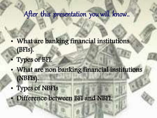 After this presentation you will know..
• What are banking financial institutions
(BFIs).
• Types of BFI.
• What are non banking financial institutions
(NBFIs).
• Types of NBFIs
• Difference between BFI and NBFI.
 