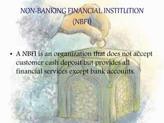 NON-BANKING FINANCIAL INSTITUTION
(NBFI)
• A NBFI is an organization that does not accept
customer cash deposit but provides all
financial services except bank accounts.
 