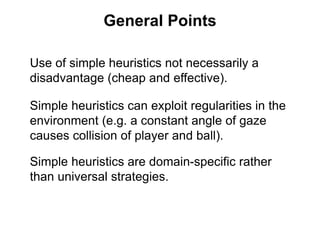 General Points
Use of simple heuristics not necessarily a
disadvantage (cheap and effective).
Simple heuristics can exploit regularities in the
environment (e.g. a constant angle of gaze
causes collision of player and ball).
Simple heuristics are domain-specific rather
than universal strategies.
 