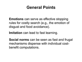 General Points
Emotions can serve as effective stopping
rules for costly search (e.g., the emotion of
disgust and food avoidance).
Social norms can be seen as fast and frugal
mechanisms dispense with individual cost-
benefit computations.
Imitation can lead to fast learning.
 