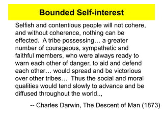 Bounded Self-interest
Selfish and contentious people will not cohere,
and without coherence, nothing can be
effected. A tribe possessing… a greater
number of courageous, sympathetic and
faithful members, who were always ready to
warn each other of danger, to aid and defend
each other… would spread and be victorious
over other tribes… Thus the social and moral
qualities would tend slowly to advance and be
diffused throughout the world..,
-- Charles Darwin, The Descent of Man (1873)
 