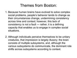 Themes from Boston:
1. Because human brains have evolved to solve complex
social problems, people’s behavior tends to change as
their circumstances change, undermining consistency
across time and context; however, this lack of
consistency is not a fault — rather, it is a defining
capacity that enables us to engage in complex social
situations.
2. Although individuals perceive themselves to be unitary
creatures, that impression is largely illusory; the brain
consists of multiple subsystems, and, although the
various subsystems do communicate, the dominant role
shifts across subsystems according to context.
 
