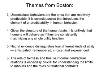 Themes from Boston:
3. Unconscious behaviors are the ones that are relatively
predictable; it is consciousness that introduces the
element of unpredictability in human behavior.
4. Given the structure of the human brain, it is unlikely that
humans will behave as if they are consistently
maximizing any single utility function.
5. Neural evidence distinguishes four different kinds of utility
— anticipated, remembered, choice, and experienced.
6. The role of fairness and trust in informal contractual
relations is especially crucial for understanding the limits
to markets and the roles of relational contracts.
 