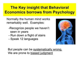 The Key insight that Behavioral
Economics borrows from Psychology
Normally the human mind works
remarkably well. Examples:
-Recognize people we haven’t
seen in years
- Run down a flight of stairs
- Speak 12 languages
But people can be systematically wrong.
We are prone to biased judgment
 
