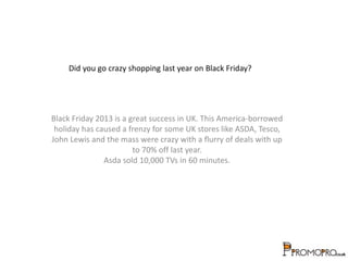 Did you go crazy shopping last year on Black Friday? 
Black Friday 2013 is a great success in UK. This America-borrowed 
holiday has caused a frenzy for some UK stores like ASDA, Tesco, 
John Lewis and the mass were crazy with a flurry of deals with up 
to 70% off last year. 
Asda sold 10,000 TVs in 60 minutes. 
 