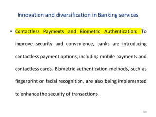 Innovation and diversification in Banking services
• Contactless Payments and Biometric Authentication: To
improve security and convenience, banks are introducing
contactless payment options, including mobile payments and
contactless cards. Biometric authentication methods, such as
fingerprint or facial recognition, are also being implemented
to enhance the security of transactions.
100
 