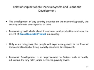 Relationship between Financial System and Economic
Development
• The development of any country depends on the economic growth, the
country achieves over a period of time.
• Economic growth deals about investment and production and also the
extent of Gross Domestic Product in a country.
• Only when this grows, the people will experience growth in the form of
improved standard of living, namely economic development.
• Economic Development is an improvement in factors such as health,
education, literacy rates, and a decline in poverty levels.
102
 