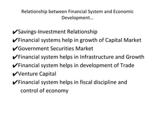 Relationship between Financial System and Economic
Development…
✔Savings-Investment Relationship
✔Financial systems help in growth of Capital Market
✔Government Securities Market
✔Financial system helps in Infrastructure and Growth
✔Financial system helps in development of Trade
✔Venture Capital
✔Financial system helps in fiscal discipline and
control of economy
 