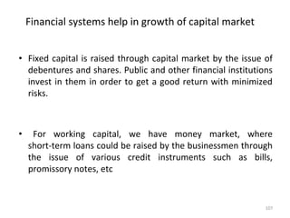 Financial systems help in growth of capital market
• Fixed capital is raised through capital market by the issue of
debentures and shares. Public and other financial institutions
invest in them in order to get a good return with minimized
risks.
• For working capital, we have money market, where
short-term loans could be raised by the businessmen through
the issue of various credit instruments such as bills,
promissory notes, etc
107
 
