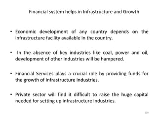 Financial system helps in Infrastructure and Growth
• Economic development of any country depends on the
infrastructure facility available in the country.
• In the absence of key industries like coal, power and oil,
development of other industries will be hampered.
• Financial Services plays a crucial role by providing funds for
the growth of infrastructure industries.
• Private sector will find it difficult to raise the huge capital
needed for setting up infrastructure industries.
109
 