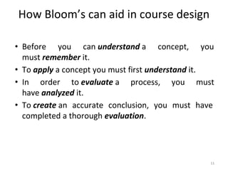 How Bloom’s can aid in course design
• Before you can understand a concept, you
must remember it.
• To apply a concept you must first understand it.
• In order to evaluate a process, you must
have analyzed it.
• To create an accurate conclusion, you must have
completed a thorough evaluation.
11
 