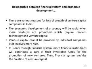 Relationship between financial system and economic
development…
• There are various reasons for lack of growth of venture capital
companies in India.
• The economic development of a country will be rapid when
more ventures are promoted which require modern
technology and venture capital.
• Venture capital cannot be provided by individual companies
as it involves more risks.
• It is only through financial system, more financial institutions
will contribute a part of their investable funds for the
promotion of new ventures. Thus, financial system enables
the creation of venture capital.
111
 