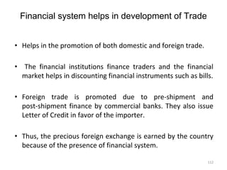 Financial system helps in development of Trade
• Helps in the promotion of both domestic and foreign trade.
• The financial institutions finance traders and the financial
market helps in discounting financial instruments such as bills.
• Foreign trade is promoted due to pre-shipment and
post-shipment finance by commercial banks. They also issue
Letter of Credit in favor of the importer.
• Thus, the precious foreign exchange is earned by the country
because of the presence of financial system.
112
 