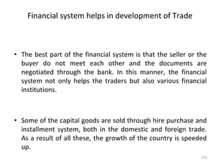 Financial system helps in development of Trade
• The best part of the financial system is that the seller or the
buyer do not meet each other and the documents are
negotiated through the bank. In this manner, the financial
system not only helps the traders but also various financial
institutions.
• Some of the capital goods are sold through hire purchase and
installment system, both in the domestic and foreign trade.
As a result of all these, the growth of the country is speeded
up.
113
 
