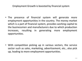 Employment Growth is boosted by financial system
• The presence of financial system will generate more
employment opportunities in the country. The money market
which is a part of financial system, provides working capital to
the businessmen and manufacturers due to which production
increases, resulting in generating more employment
opportunities.
• With competition picking up in various sectors, the service
sector such as sales, marketing, advertisement, etc., also pick
up, leading to more employment opportunities.
114
 