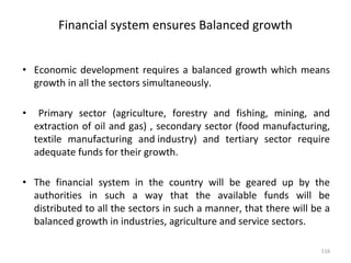 Financial system ensures Balanced growth
• Economic development requires a balanced growth which means
growth in all the sectors simultaneously.
• Primary sector (agriculture, forestry and fishing, mining, and
extraction of oil and gas) , secondary sector (food manufacturing,
textile manufacturing and industry) and tertiary sector require
adequate funds for their growth.
• The financial system in the country will be geared up by the
authorities in such a way that the available funds will be
distributed to all the sectors in such a manner, that there will be a
balanced growth in industries, agriculture and service sectors.
116
 