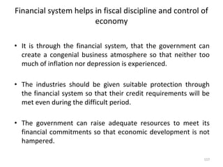 Financial system helps in fiscal discipline and control of
economy
• It is through the financial system, that the government can
create a congenial business atmosphere so that neither too
much of inflation nor depression is experienced.
• The industries should be given suitable protection through
the financial system so that their credit requirements will be
met even during the difficult period.
• The government can raise adequate resources to meet its
financial commitments so that economic development is not
hampered.
117
 