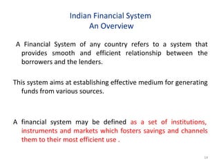 Indian Financial System
An Overview
A Financial System of any country refers to a system that
provides smooth and efficient relationship between the
borrowers and the lenders.
This system aims at establishing effective medium for generating
funds from various sources.
A financial system may be defined as a set of institutions,
instruments and markets which fosters savings and channels
them to their most efficient use .
14
 