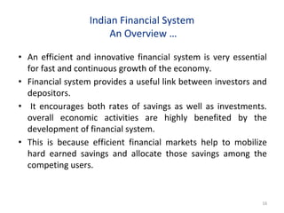 Indian Financial System
An Overview …
• An efficient and innovative financial system is very essential
for fast and continuous growth of the economy.
• Financial system provides a useful link between investors and
depositors.
• It encourages both rates of savings as well as investments.
overall economic activities are highly benefited by the
development of financial system.
• This is because efficient financial markets help to mobilize
hard earned savings and allocate those savings among the
competing users.
16
 