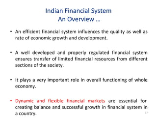 Indian Financial System
An Overview …
• An efficient financial system influences the quality as well as
rate of economic growth and development.
• A well developed and properly regulated financial system
ensures transfer of limited financial resources from different
sections of the society.
• It plays a very important role in overall functioning of whole
economy.
• Dynamic and flexible financial markets are essential for
creating balance and successful growth in financial system in
a country. 17
 