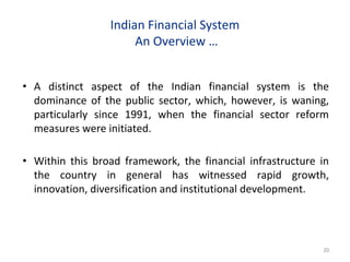 Indian Financial System
An Overview …
• A distinct aspect of the Indian financial system is the
dominance of the public sector, which, however, is waning,
particularly since 1991, when the financial sector reform
measures were initiated.
• Within this broad framework, the financial infrastructure in
the country in general has witnessed rapid growth,
innovation, diversification and institutional development.
20
 