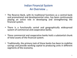 Indian Financial System
An Overview …
• The Reserve Bank, with its traditional functions as a central bank
and promotional and developmental roles, has been continuously
playing an active role in developing and strengthening the
financial system.
• There is a functionally varied and geographically widespread
system of commercial and cooperative banks.
• These commercial and cooperative banks hold a substantial chunk
of total assets of the financial system.
• Traditionally, the primary task of these banks has been to mobilize
savings and provide working capital to producing units in different
segments of the economy.
21
 
