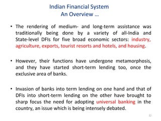 Indian Financial System
An Overview …
• The rendering of medium- and long-term assistance was
traditionally being done by a variety of all-India and
State-level DFIs for five broad economic sectors: industry,
agriculture, exports, tourist resorts and hotels, and housing.
• However, their functions have undergone metamorphosis,
and they have started short-term lending too, once the
exclusive area of banks.
• Invasion of banks into term lending on one hand and that of
DFIs into short-term lending on the other have brought to
sharp focus the need for adopting universal banking in the
country, an issue which is being intensely debated.
22
 