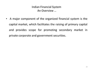 Indian Financial System
An Overview …
• A major component of the organized financial system is the
capital market, which facilitates the raising of primary capital
and provides scope for promoting secondary market in
private corporate and government securities.
24
 