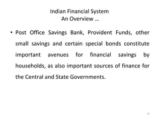 Indian Financial System
An Overview …
• Post Office Savings Bank, Provident Funds, other
small savings and certain special bonds constitute
important avenues for financial savings by
households, as also important sources of finance for
the Central and State Governments.
25
 
