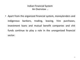 Indian Financial System
An Overview …
• Apart from the organized financial system, moneylenders and
indigenous bankers, trading, leasing, hire purchases,
investment loans and mutual benefit companies and chit
funds continue to play a role in the unorganized financial
sector.
26
 
