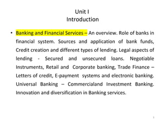 Unit I
Introduction
• Banking and Financial Services – An overview. Role of banks in
financial system. Sources and application of bank funds,
Credit creation and different types of lending. Legal aspects of
lending - Secured and unsecured loans. Negotiable
Instruments, Retail and Corporate banking, Trade Finance –
Letters of credit, E-payment systems and electronic banking.
Universal Banking – Commercialand Investment Banking.
Innovation and diversification in Banking services.
3
 