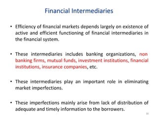 Financial Intermediaries
• Efficiency of financial markets depends largely on existence of
active and efficient functioning of financial intermediaries in
the financial system.
• These intermediaries includes banking organizations, non
banking firms, mutual funds, investment institutions, financial
institutions, insurance companies, etc.
• These intermediaries play an important role in eliminating
market imperfections.
• These imperfections mainly arise from lack of distribution of
adequate and timely information to the borrowers.
30
 