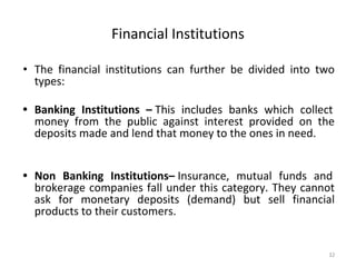 Financial Institutions
• The financial institutions can further be divided into two
types:
• Banking Institutions – This includes banks which collect
money from the public against interest provided on the
deposits made and lend that money to the ones in need.
• Non Banking Institutions– Insurance, mutual funds and
brokerage companies fall under this category. They cannot
ask for monetary deposits (demand) but sell financial
products to their customers.
32
 