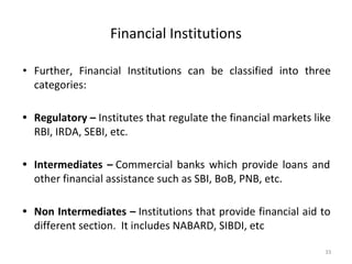 Financial Institutions
• Further, Financial Institutions can be classified into three
categories:
• Regulatory – Institutes that regulate the financial markets like
RBI, IRDA, SEBI, etc.
• Intermediates – Commercial banks which provide loans and
other financial assistance such as SBI, BoB, PNB, etc.
• Non Intermediates – Institutions that provide financial aid to
different section. It includes NABARD, SIBDI, etc
33
 