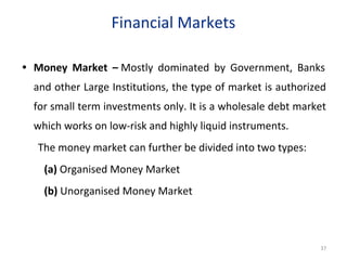 Financial Markets
• Money Market – Mostly dominated by Government, Banks
and other Large Institutions, the type of market is authorized
for small term investments only. It is a wholesale debt market
which works on low-risk and highly liquid instruments.
The money market can further be divided into two types:
(a) Organised Money Market
(b) Unorganised Money Market
37
 