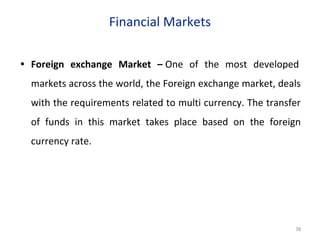 Financial Markets
• Foreign exchange Market – One of the most developed
markets across the world, the Foreign exchange market, deals
with the requirements related to multi currency. The transfer
of funds in this market takes place based on the foreign
currency rate.
38
 