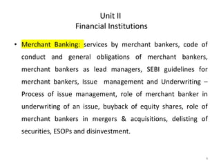 Unit II
Financial Institutions
• Merchant Banking: services by merchant bankers, code of
conduct and general obligations of merchant bankers,
merchant bankers as lead managers, SEBI guidelines for
merchant bankers, Issue management and Underwriting –
Process of issue management, role of merchant banker in
underwriting of an issue, buyback of equity shares, role of
merchant bankers in mergers & acquisitions, delisting of
securities, ESOPs and disinvestment.
4
 