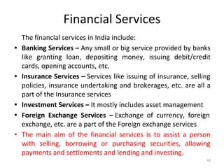 Financial Services
The financial services in India include:
• Banking Services – Any small or big service provided by banks
like granting loan, depositing money, issuing debit/credit
cards, opening accounts, etc.
• Insurance Services – Services like issuing of insurance, selling
policies, insurance undertaking and brokerages, etc. are all a
part of the Insurance services
• Investment Services – It mostly includes asset management
• Foreign Exchange Services – Exchange of currency, foreign
exchange, etc. are a part of the Foreign exchange services
• The main aim of the financial services is to assist a person
with selling, borrowing or purchasing securities, allowing
payments and settlements and lending and investing.
43
 